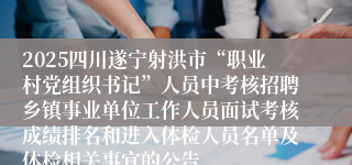 2025四川遂宁射洪市“职业村党组织书记”人员中考核招聘乡镇事业单位工作人员面试考核成绩排名和进入体检人员名单及体检相关事宜的公告