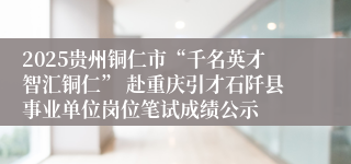 2025贵州铜仁市“千名英才智汇铜仁” 赴重庆引才石阡县事业单位岗位笔试成绩公示
