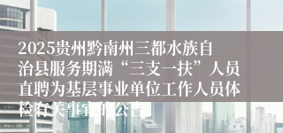 2025贵州黔南州三都水族自治县服务期满“三支一扶”人员直聘为基层事业单位工作人员体检有关事宜的公告
