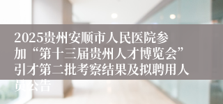 2025贵州安顺市人民医院参加“第十三届贵州人才博览会”引才第二批考察结果及拟聘用人员公告