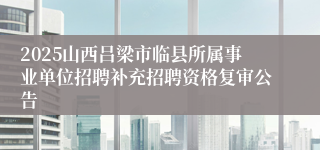 2025山西吕梁市临县所属事业单位招聘补充招聘资格复审公告