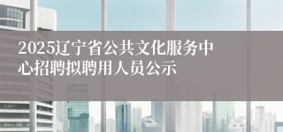 2025辽宁省公共文化服务中心招聘拟聘用人员公示