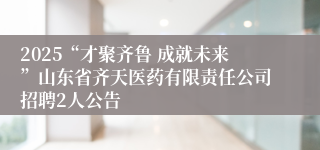 2025“才聚齐鲁 成就未来”山东省齐天医药有限责任公司招聘2人公告