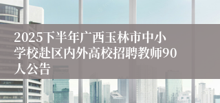 2025下半年广西玉林市中小学校赴区内外高校招聘教师90人公告
