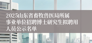 2025山东省畜牧兽医局所属事业单位招聘博士研究生拟聘用人员公示名单