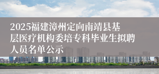 2025福建漳州定向南靖县基层医疗机构委培专科毕业生拟聘人员名单公示