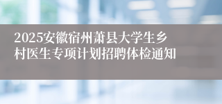 2025安徽宿州萧县大学生乡村医生专项计划招聘体检通知