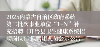 2025内蒙古自治区政府系统第二批次事业单位“1+N”补充招聘（开鲁县卫生健康系统招聘岗位） 拟聘用人员公示公告
