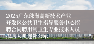 2025广东珠海高新技术产业开发区公共卫生指导服务中心招聘合同聘用制卫生专业技术人员拟聘人员递补公示