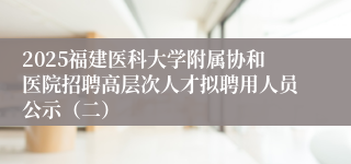 2025福建医科大学附属协和医院招聘高层次人才拟聘用人员公示（二）