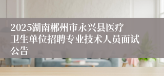 2025湖南郴州市永兴县医疗卫生单位招聘专业技术人员面试公告