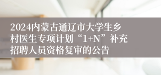 2024内蒙古通辽市大学生乡村医生专项计划“1+N”补充招聘人员资格复审的公告