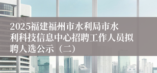 2025福建福州市水利局市水利科技信息中心招聘工作人员拟聘人选公示（二）