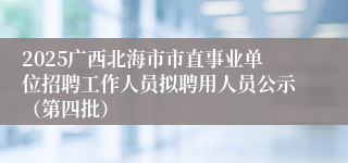 2025广西北海市市直事业单位招聘工作人员拟聘用人员公示（第四批）