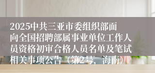 2025中共三亚市委组织部面向全国招聘部属事业单位工作人员资格初审合格人员名单及笔试相关事项公告（第2号，海南）