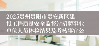 2025贵州贵阳市贵安新区建设工程质量安全监督站招聘事业单位人员体检结果及考核事宜公告