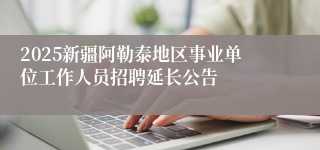 2025新疆阿勒泰地区事业单位工作人员招聘延长公告