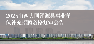 2025山西大同浑源县事业单位补充招聘资格复审公告