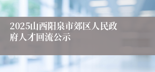 2025山西阳泉市郊区人民政府人才回流公示