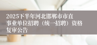 2025下半年河北邯郸市市直事业单位招聘（统一招聘）资格复审公告