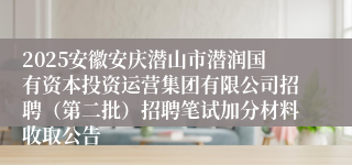 2025安徽安庆潜山市潜润国有资本投资运营集团有限公司招聘（第二批）招聘笔试加分材料收取公告
