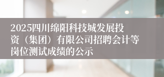 2025四川绵阳科技城发展投资（集团）有限公司招聘会计等岗位测试成绩的公示