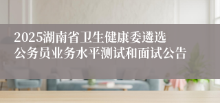 2025湖南省卫生健康委遴选公务员业务水平测试和面试公告