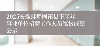 2025安徽蚌埠固镇县下半年事业单位招聘工作人员笔试成绩公示