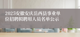 2025安徽安庆岳西县事业单位招聘拟聘用人员名单公示