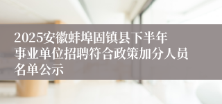 2025安徽蚌埠固镇县下半年事业单位招聘符合政策加分人员名单公示