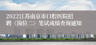 2022江苏南京市口腔医院招聘《岗位二》笔试成绩查询通知