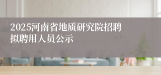 2025河南省地质研究院招聘拟聘用人员公示