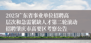 2025广东省事业单位招聘高层次和急需紧缺人才第二轮滚动招聘肇庆市高要区考察公告