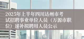 2025年上半年四川达州市考试招聘事业单位人员（万源市职位）递补拟聘用人员公示