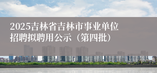 2025吉林省吉林市事业单位招聘拟聘用公示（第四批）