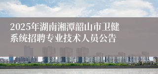 2025年湖南湘潭韶山市卫健系统招聘专业技术人员公告