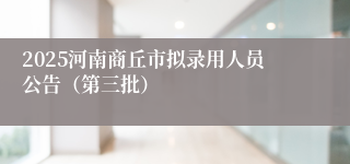 2025河南商丘市拟录用人员公告（第三批）