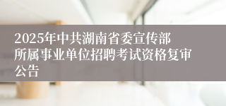 2025年中共湖南省委宣传部所属事业单位招聘考试资格复审公告