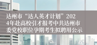 达州市“达人英才计划”2024年赴高校引才报考中共达州市委党校职位孕期考生拟聘用公示