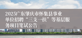 2025广东肇庆市怀集县事业单位招聘“三支一扶”等基层服务项目笔试公告