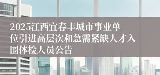 2025江西宜春丰城市事业单位引进高层次和急需紧缺人才入围体检人员公告