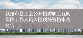 赣州市总工会公开招聘职工互助保障工作人员入围现场资格审查公告