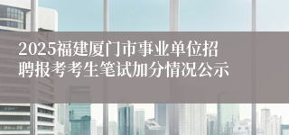 2025福建厦门市事业单位招聘报考考生笔试加分情况公示