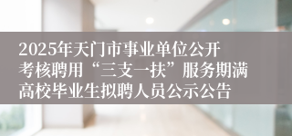 2025年天门市事业单位公开考核聘用“三支一扶”服务期满高校毕业生拟聘人员公示公告
