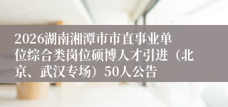 2026湖南湘潭市市直事业单位综合类岗位硕博人才引进(北京、武汉专场)50人公告