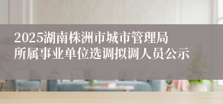 2025湖南株洲市城市管理局所属事业单位选调拟调人员公示