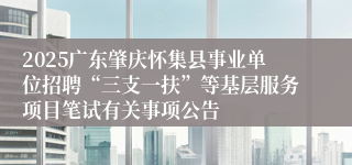 2025广东肇庆怀集县事业单位招聘“三支一扶”等基层服务项目笔试有关事项公告