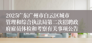 2025广东广州市白云区城市管理和综合执法局第二次招聘政府雇员体检和考察有关事项公告