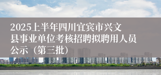 2025上半年四川宜宾市兴文县事业单位考核招聘拟聘用人员公示（第三批）