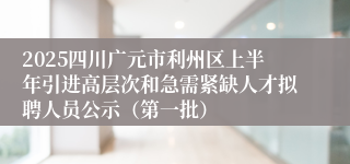 2025四川广元市利州区上半年引进高层次和急需紧缺人才拟聘人员公示（第一批）